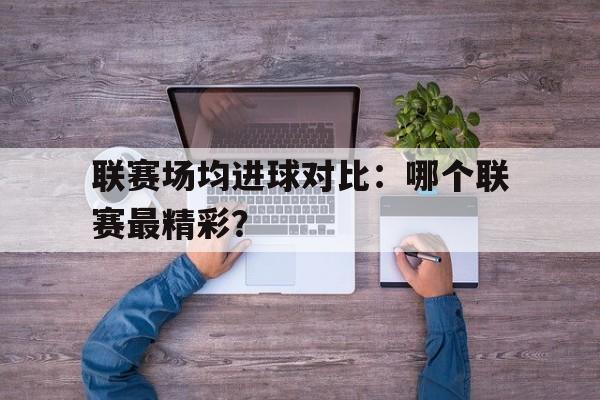 开云体育注册-包含联赛场均进球对比：哪个联赛最精彩？的词条